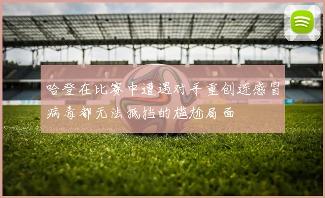 哈登在比赛中遭遇对手重创连感冒病毒都无法抵挡的尴尬局面