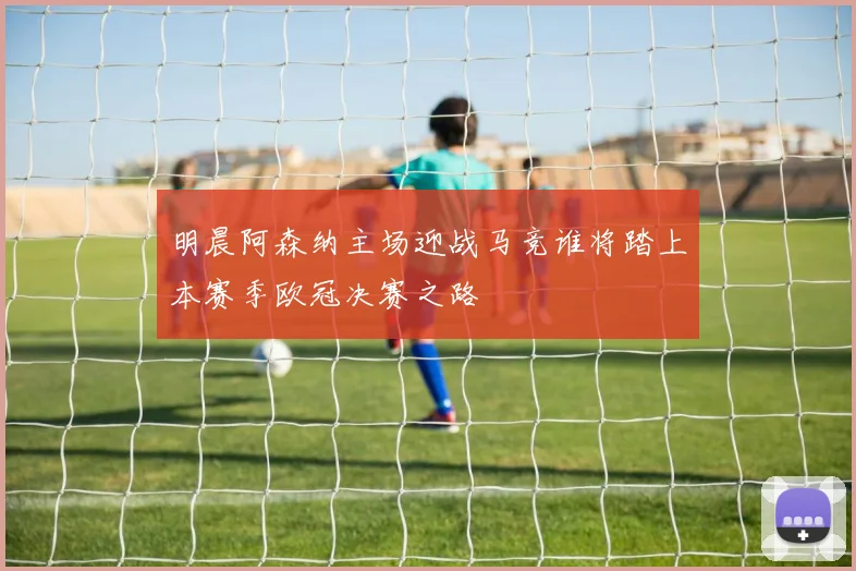 明晨阿森纳主场迎战马竞谁将踏上本赛季欧冠决赛之路