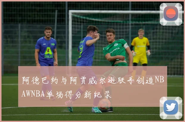 阿德巴约与阿贾威尔逊联手创造NBAWNBA单场得分新纪录