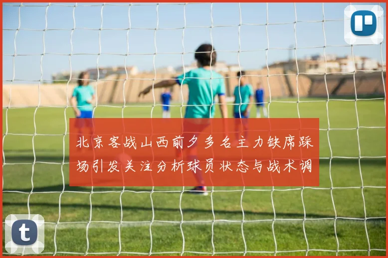 北京客战山西前夕多名主力缺席踩场引发关注分析球员状态与战术调整