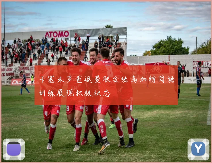 卡塞米罗重返曼联合练乌加特同场训练展现积极状态