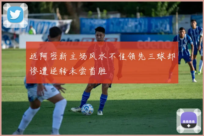 迈阿密新主场风水不佳领先三球却惨遭逆转未尝首胜