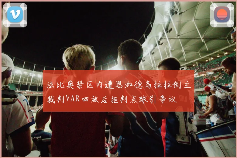 法比奥禁区内遭恩加德乌拉拉倒主裁判VAR回放后拒判点球引争议