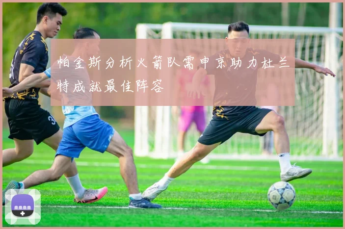 帕金斯分析火箭队需申京助力杜兰特成就最佳阵容