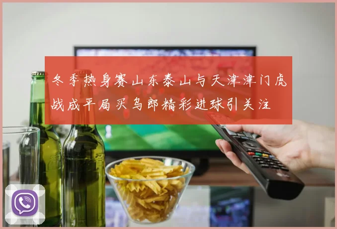 冬季热身赛山东泰山与天津津门虎战成平局买乌郎精彩进球引关注