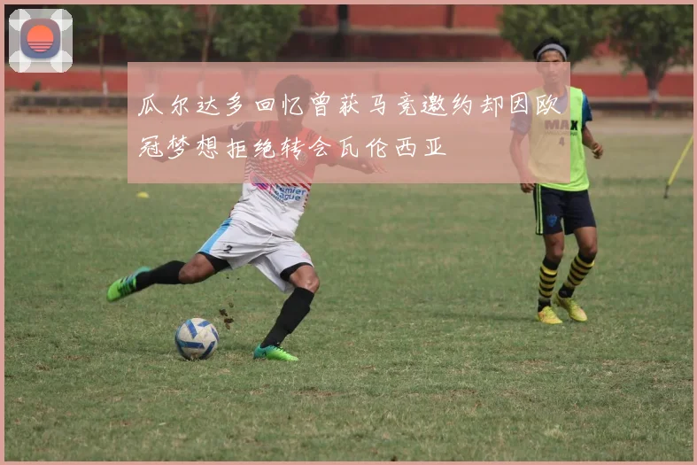 瓜尔达多回忆曾获马竞邀约却因欧冠梦想拒绝转会瓦伦西亚
